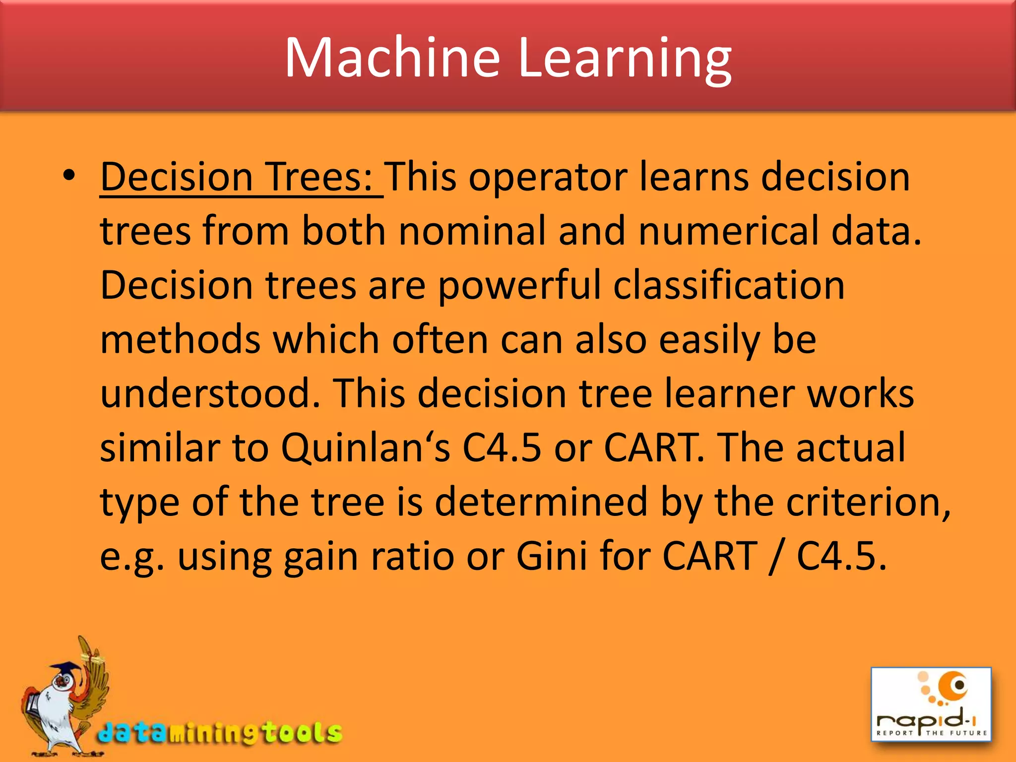 Machine LearningDecision Trees: This operator learns decision trees from both nominal and numerical data. Decision trees are powerful classification methods which often can also easily be understood. This decision tree learner works similar to Quinlan‘s C4.5 or CART. The actual type of the tree is determined by the criterion, e.g. using gain ratio or Gini for CART / C4.5.