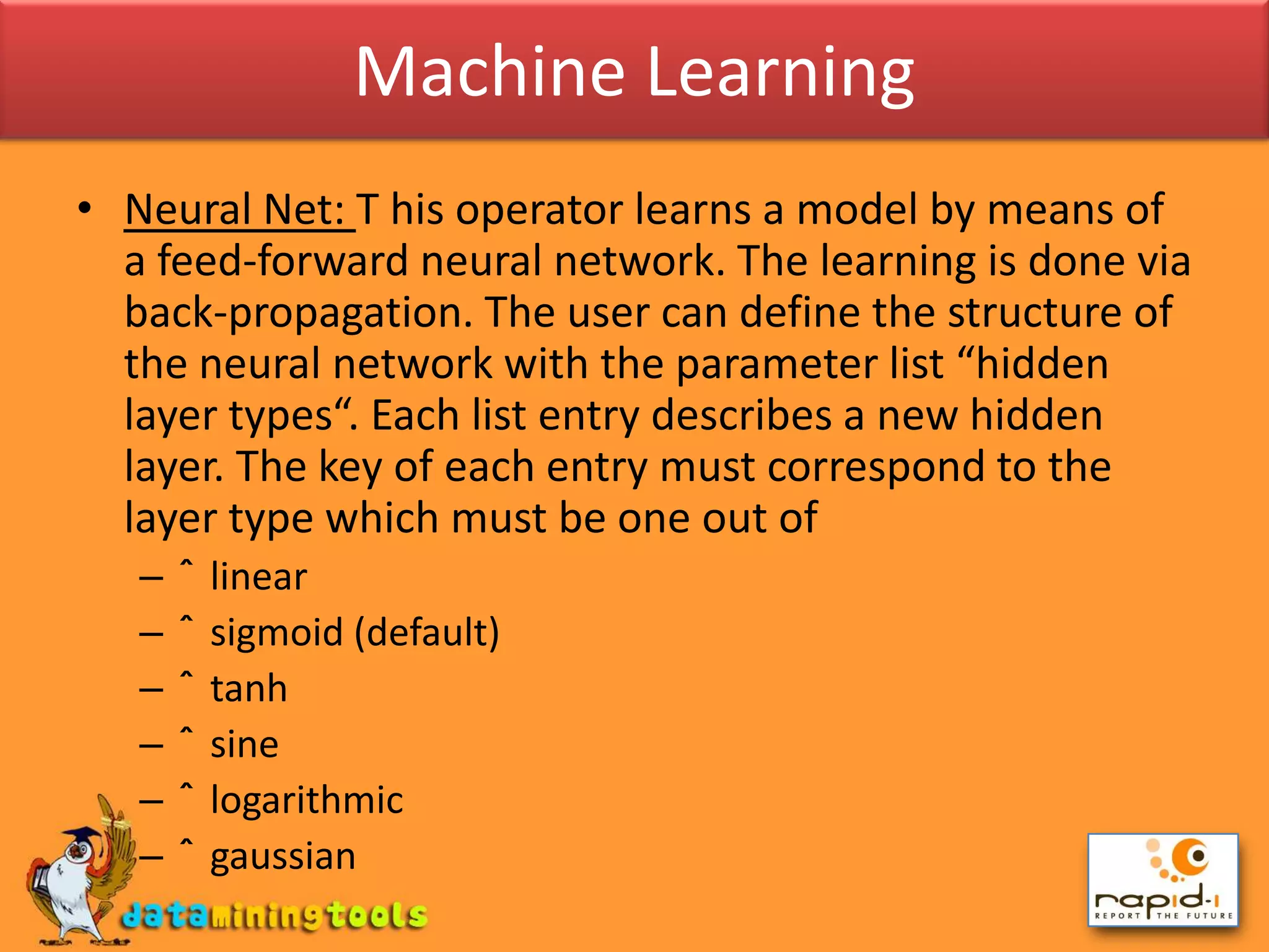 Machine LearningNeural Net: T his operator learns a model by means of a feed-forward neural network. The learning is done via back-propagation. The user can define the structure of the neural network with the parameter list “hidden layer types“. Each list entry describes a new hidden layer. The key of each entry must correspond to the layer type which must be one out ofˆ linearˆ sigmoid (default)ˆ tanhˆ sineˆ logarithmicˆ gaussian