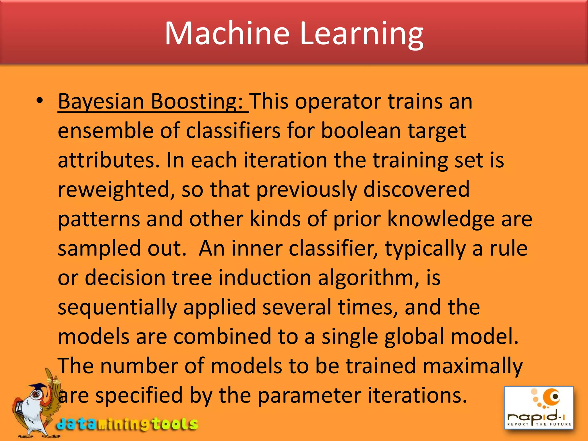Machine LearningBayesian Boosting: This operator trains an ensemble of classifiers for boolean target attributes. In each iteration the training set is reweighted, so that previously discovered patterns and other kinds of prior knowledge are sampled out.  An inner classifier, typically a rule or decision tree induction algorithm, is sequentially applied several times, and the models are combined to a single global model. The number of models to be trained maximally are specified by the parameter iterations.