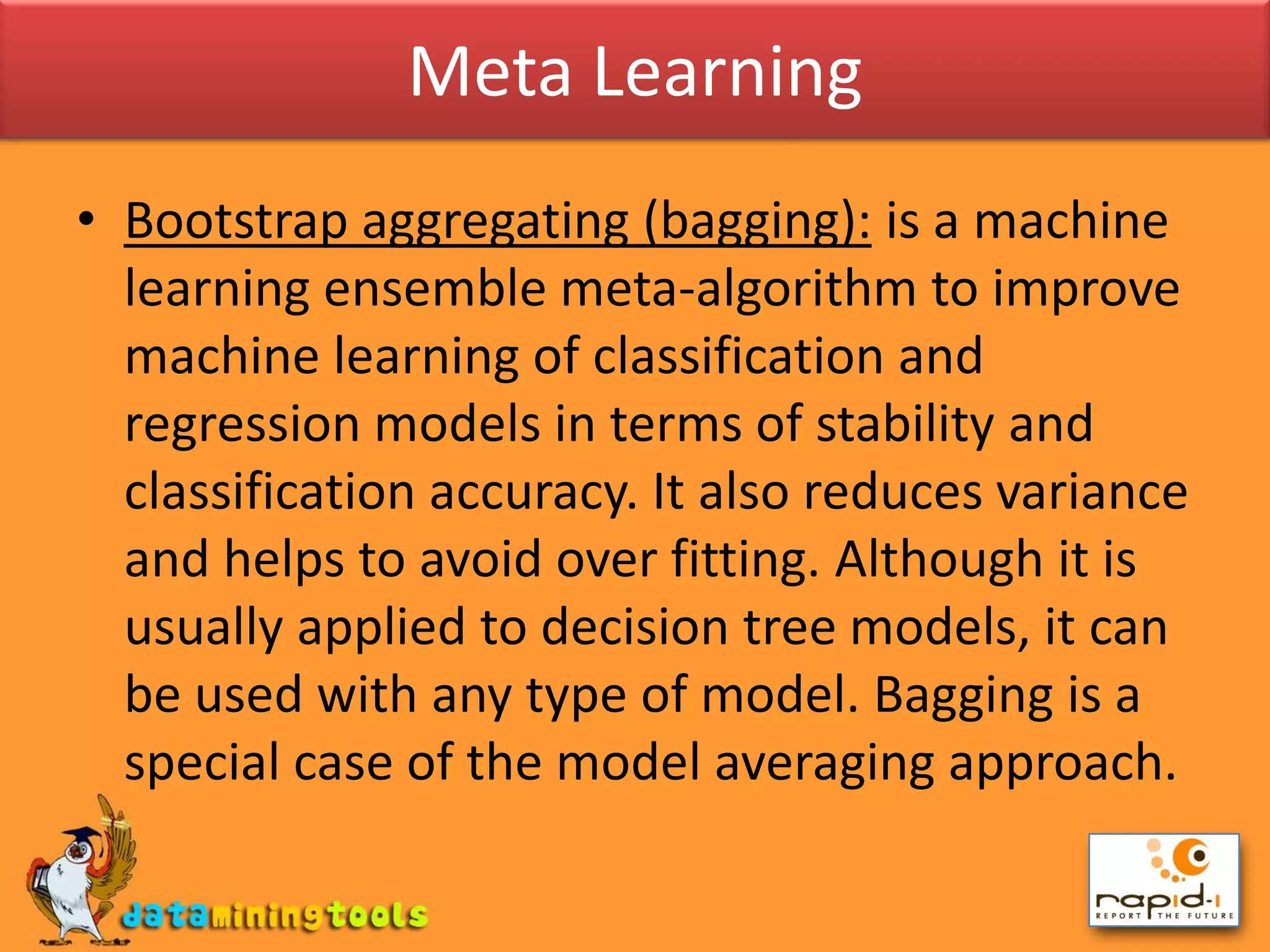 Meta LearningBootstrap aggregating (bagging): is a machine learning ensemble meta-algorithm to improve machine learning of classification and regression models in terms of stability and classification accuracy. It also reduces variance and helps to avoid over fitting. Although it is usually applied to decision tree models, it can be used with any type of model. Bagging is a special case of the model averaging approach.