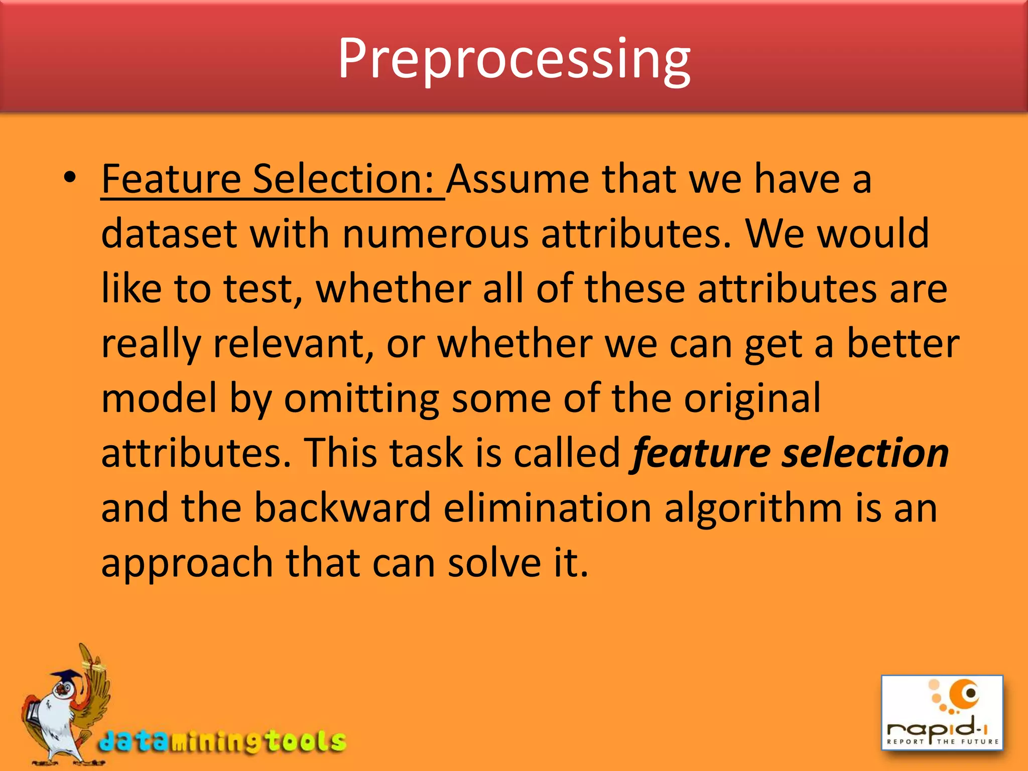 PreprocessingFeature Selection: Assume that we have a dataset with numerous attributes. We would like to test, whether all of these attributes are really relevant, or whether we can get a better model by omitting some of the original attributes. This task is called feature selection and the backward elimination algorithm is an approach that can solve it.