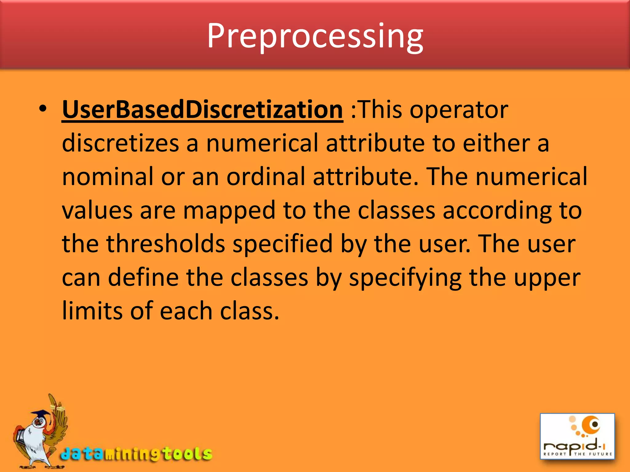 PreprocessingUserBasedDiscretization:This operator discretizes a numerical attribute to either a nominal or an ordinal attribute. The numerical values are mapped to the classes according to the thresholds specified by the user. The user can define the classes by specifying the upper limits of each class.