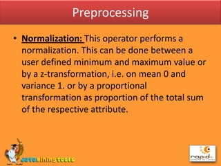 PreprocessingNormalization: This operator performs a normalization. This can be done between a user defined minimum and maximum value or by a z-transformation, i.e. on mean 0 and variance 1. or by a proportional transformation as proportion of the total sum of the respective attribute.