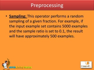 PreprocessingSampling: This operator performs a random sampling of a given fraction. For example, if the input example set contains 5000 examples and the sample ratio is set to 0.1, the result will have approximately 500 examples.