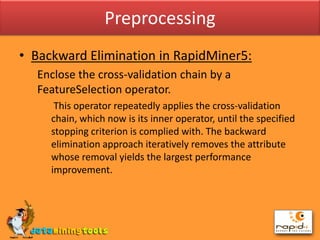 PreprocessingBackward Elimination in RapidMiner5:	Enclose the cross-validation chain by a FeatureSelection operator.	 This operator repeatedly applies the cross-validation chain, which now is its inner operator, until the specified stopping criterion is complied with. The backward elimination approach iteratively removes the attribute whose removal yields the largest performance improvement.
