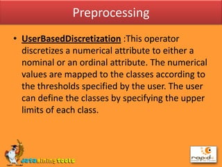 PreprocessingUserBasedDiscretization:This operator discretizes a numerical attribute to either a nominal or an ordinal attribute. The numerical values are mapped to the classes according to the thresholds specified by the user. The user can define the classes by specifying the upper limits of each class.