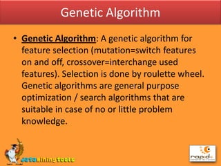 Genetic AlgorithmGenetic Algorithm: A genetic algorithm for feature selection (mutation=switch features on and off, crossover=interchange used features). Selection is done by roulette wheel. Genetic algorithms are general purpose optimization / search algorithms that are suitable in case of no or little problem knowledge.