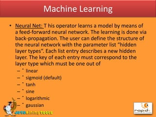 Machine LearningNeural Net: T his operator learns a model by means of a feed-forward neural network. The learning is done via back-propagation. The user can define the structure of the neural network with the parameter list “hidden layer types“. Each list entry describes a new hidden layer. The key of each entry must correspond to the layer type which must be one out of linear sigmoid (default) tanh sine logarithmic gaussian