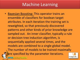 Machine LearningBayesian Boosting: This operator trains an ensemble of classifiers for boolean target attributes. In each iteration the training set is reweighted, so that previously discovered patterns and other kinds of prior knowledge are sampled out.  An inner classifier, typically a rule or decision tree induction algorithm, is sequentially applied several times, and the models are combined to a single global model. The number of models to be trained maximally are specified by the parameter iterations.