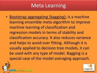 Meta LearningBootstrap aggregating (bagging): is a machine learning ensemble meta-algorithm to improve machine learning of classification and regression models in terms of stability and classification accuracy. It also reduces variance and helps to avoid over fitting. Although it is usually applied to decision tree models, it can be used with any type of model. Bagging is a special case of the model averaging approach.
