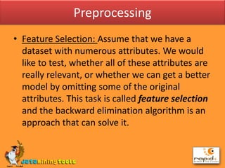 PreprocessingFeature Selection: Assume that we have a dataset with numerous attributes. We would like to test, whether all of these attributes are really relevant, or whether we can get a better model by omitting some of the original attributes. This task is called feature selection and the backward elimination algorithm is an approach that can solve it.
