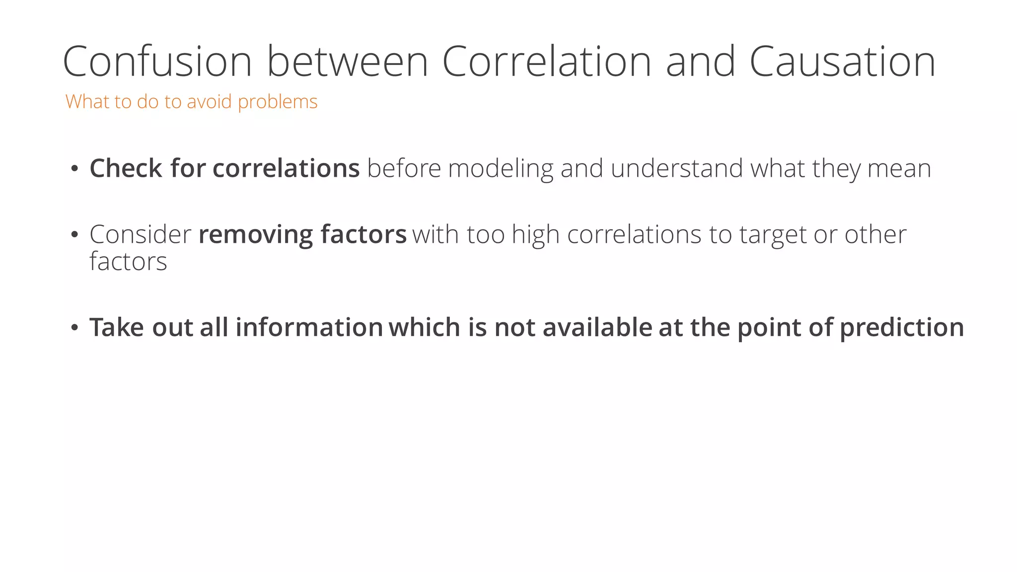 Confusion between Correlation and Causation
What to do to avoid problems
• Check for correlations before modeling and understand what they mean
• Consider removing factors with too high correlations to target or other
factors
• Take out all information which is not available at the point of prediction
 
