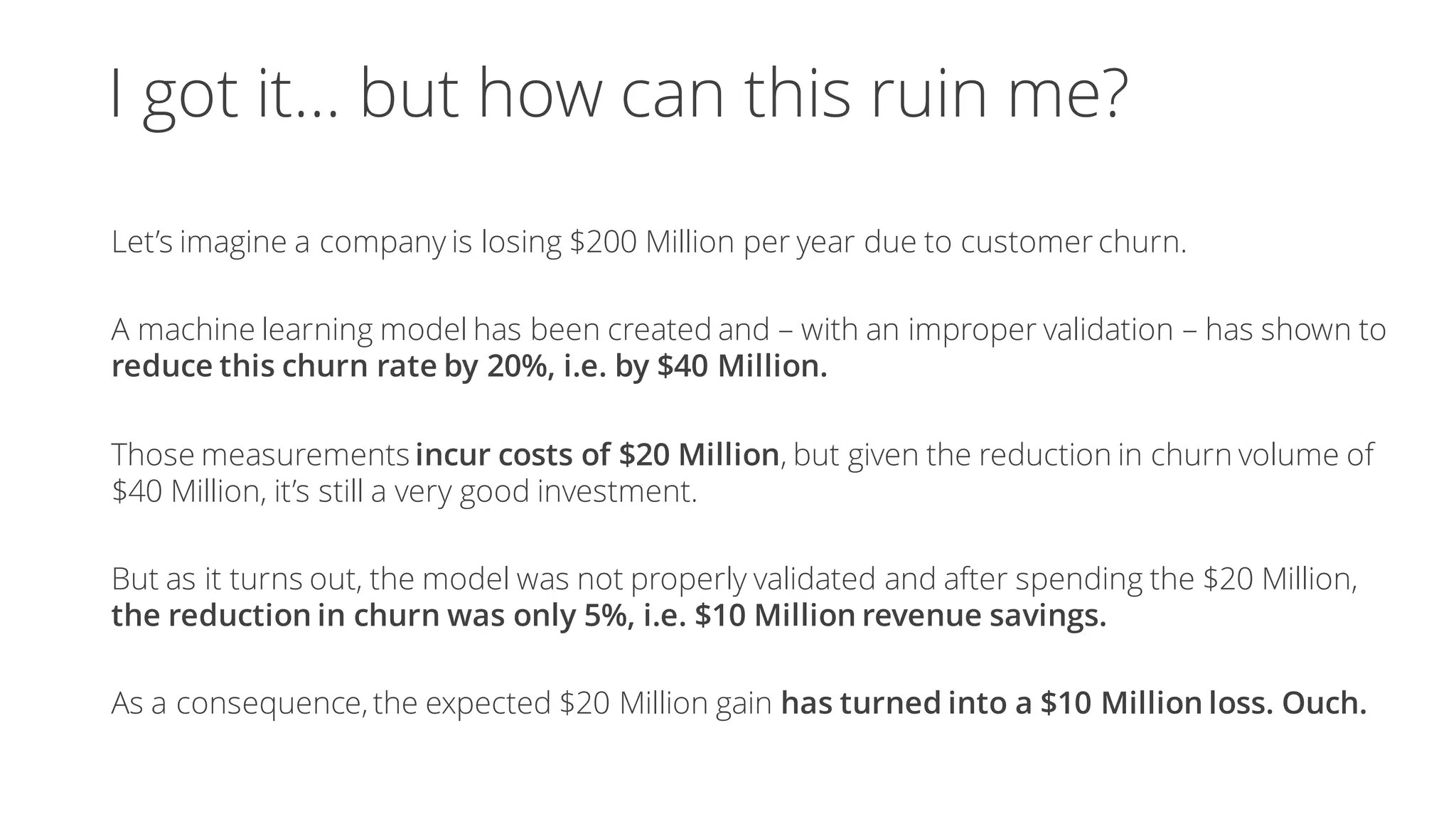 I got it… but how can this ruin me?
Let’s imagine a company is losing $200 Million per year due to customer churn.
A machine learning model has been created and – with an improper validation – has shown to
reduce this churn rate by 20%, i.e. by $40 Million.
Those measurements incur costs of $20 Million, but given the reduction in churn volume of
$40 Million, it’s still a very good investment.
But as it turns out, the model was not properly validated and after spending the $20 Million,
the reduction in churn was only 5%, i.e. $10 Million revenue savings.
As a consequence, the expected $20 Million gain has turned into a $10 Million loss. Ouch.
 