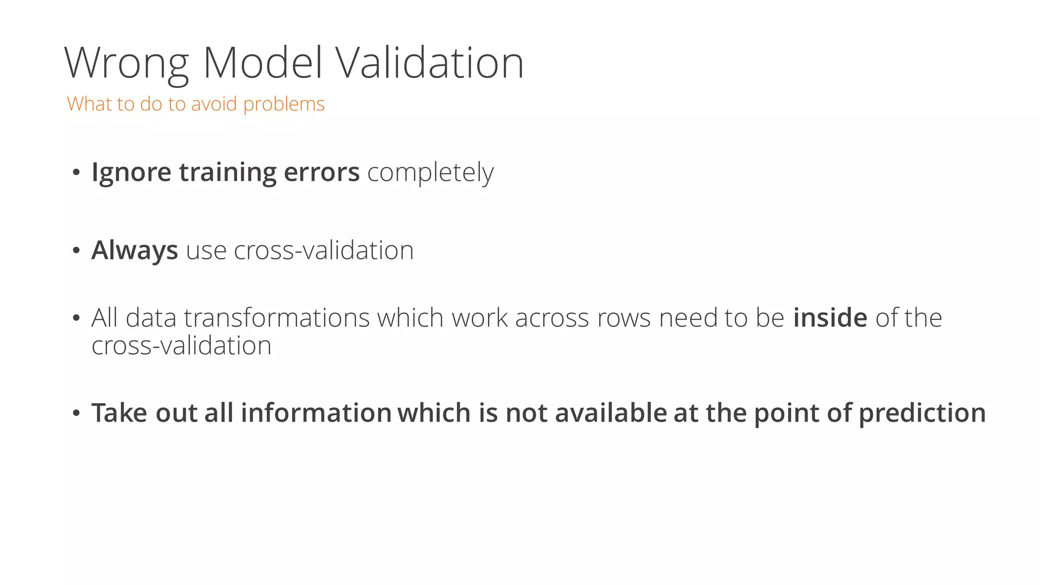 Wrong Model Validation
What to do to avoid problems
• Ignore training errors completely
• Always use cross-validation
• All data transformations which work across rows need to be inside of the
cross-validation
• Take out all information which is not available at the point of prediction
 