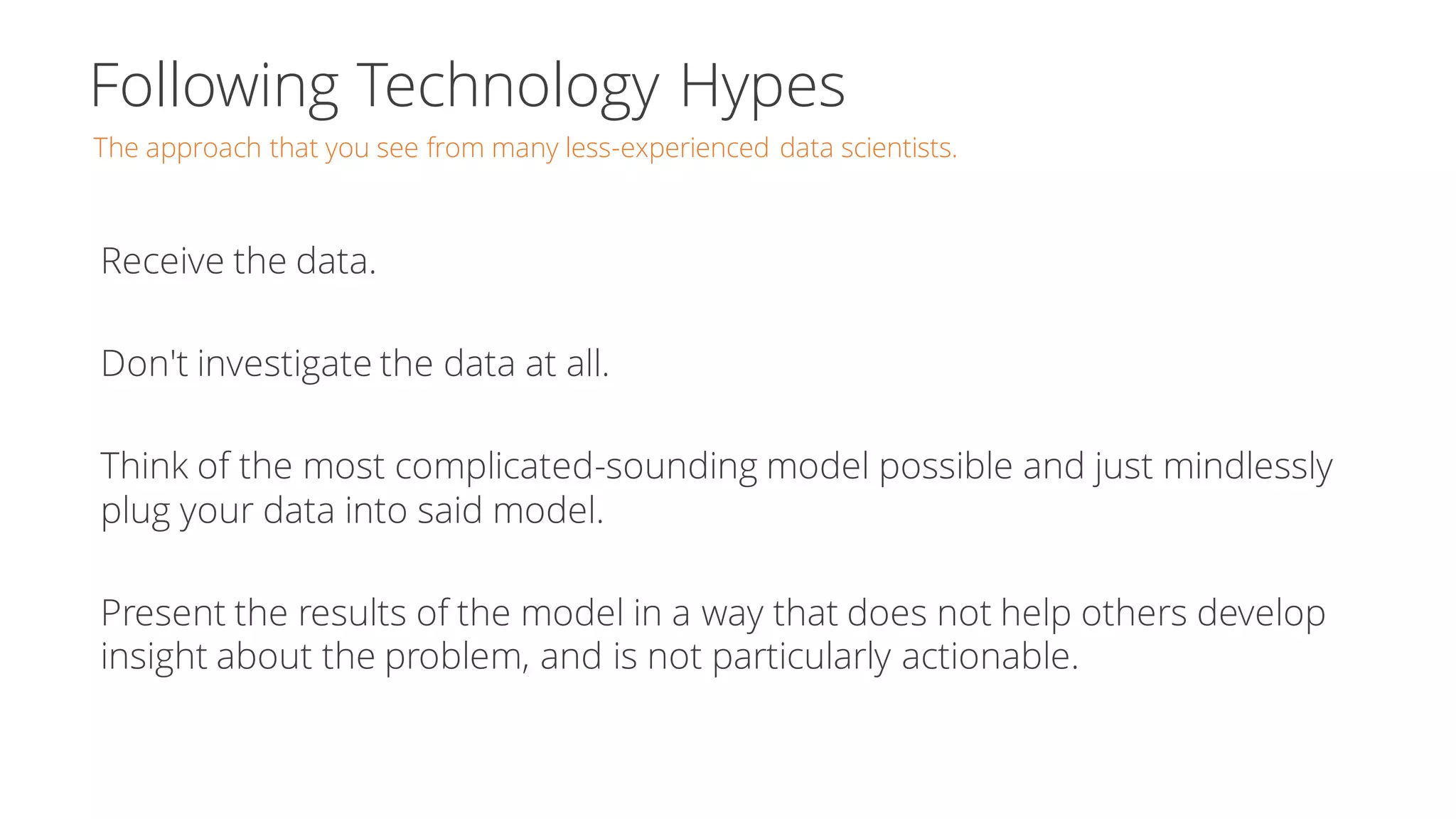 Following Technology Hypes
The approach that you see from many less-experienced data scientists.
Receive the data.
Don't investigate the data at all.
Think of the most complicated-sounding model possible and just mindlessly
plug your data into said model.
Present the results of the model in a way that does not help others develop
insight about the problem, and is not particularly actionable.
 