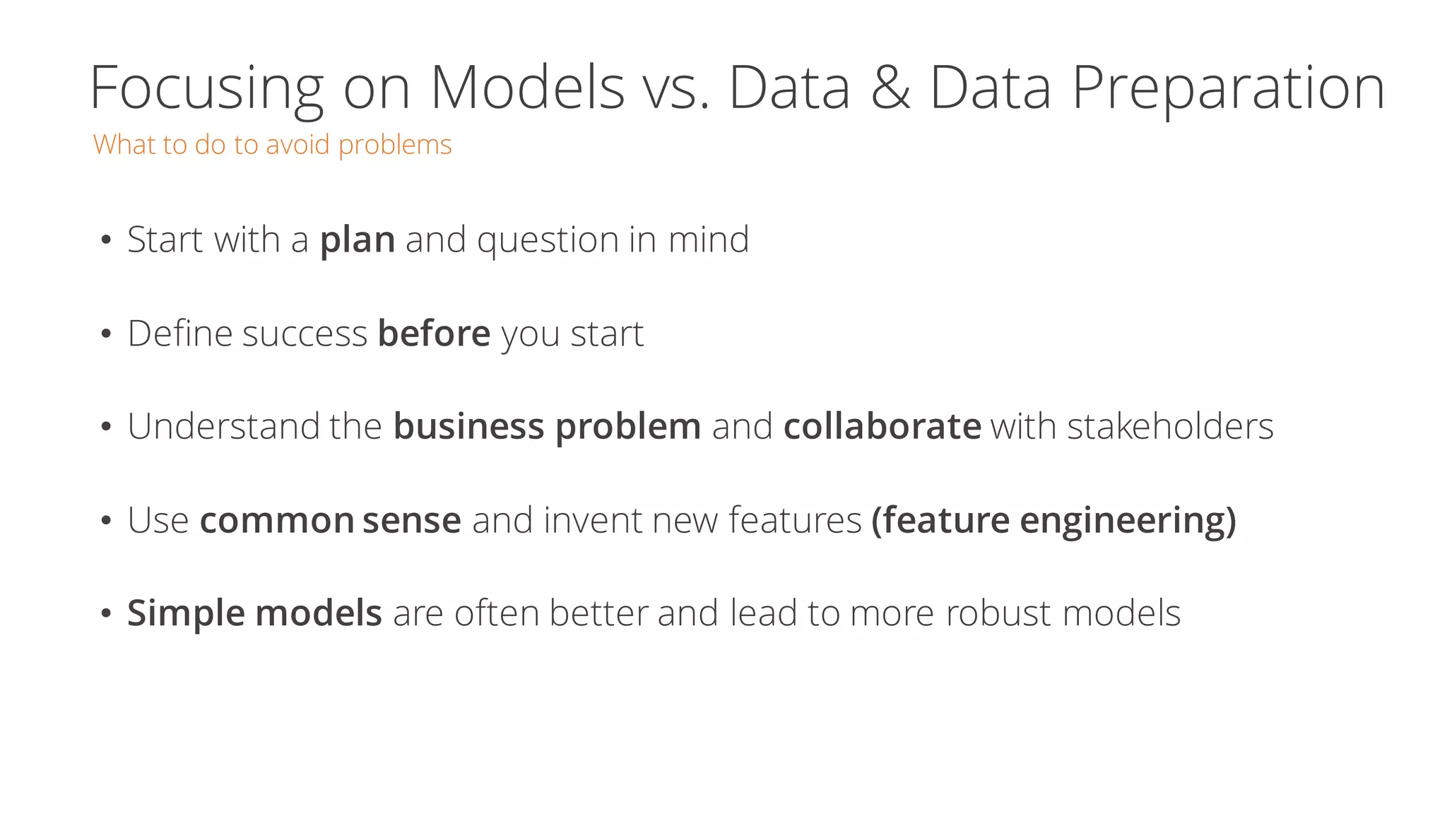 Focusing on Models vs. Data & Data Preparation
What to do to avoid problems
• Start with a plan and question in mind
• Define success before you start
• Understand the business problem and collaborate with stakeholders
• Use common sense and invent new features (feature engineering)
• Simple models are often better and lead to more robust models
 