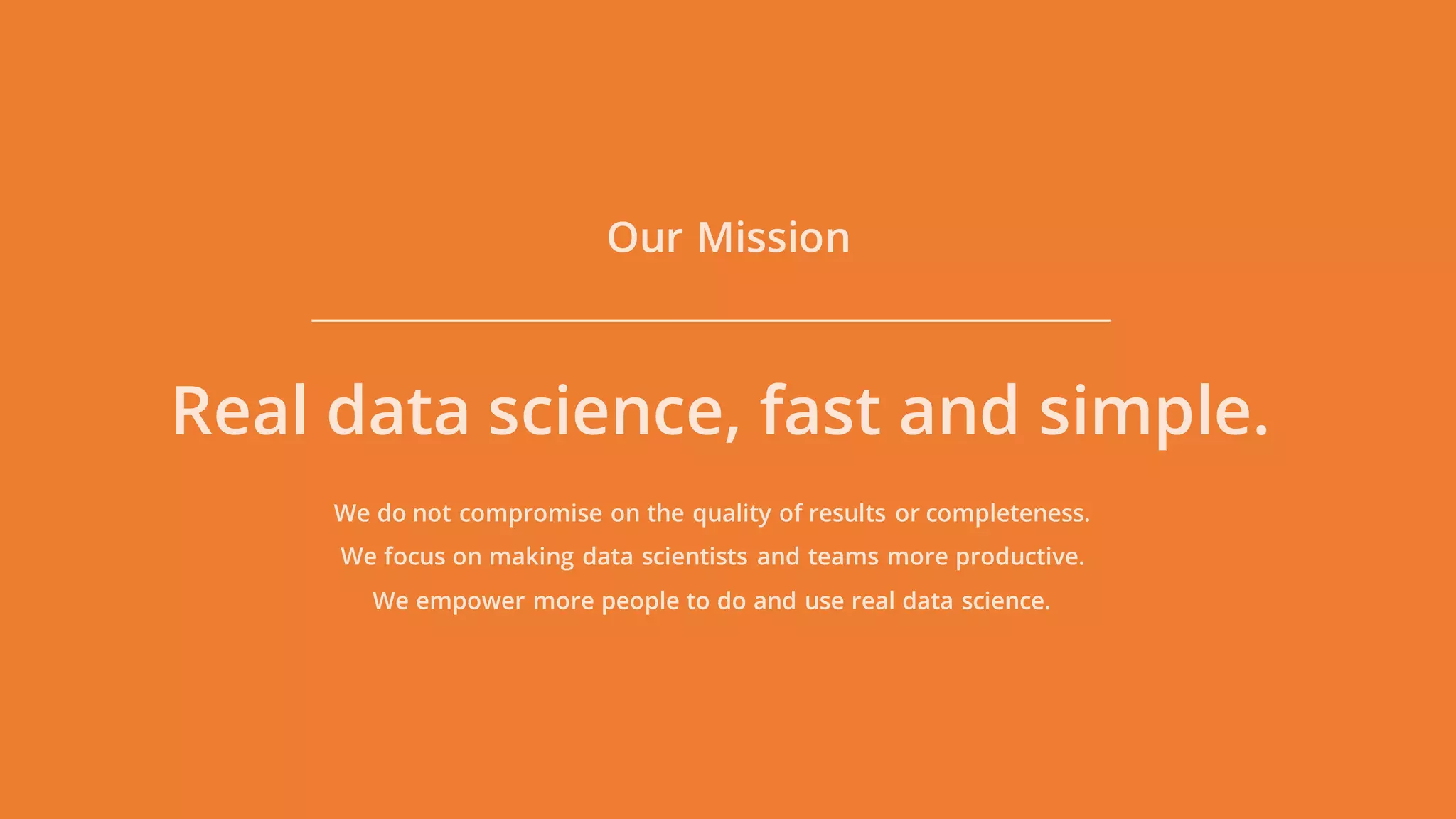 Our Mission
Real data science, fast and simple.
We do not compromise on the quality of results or completeness.
We focus on making data scientists and teams more productive.
We empower more people to do and use real data science.
 