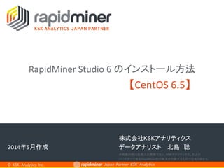 Japan Partner KSK Analytics	
株式会社KSKアナリティクス	
【CentOS	
  6.5】	
© KSK Analytics Inc.	
2014年5月作成	
RapidMiner	
  Studio	
  6	
  のインストール方法	
 
