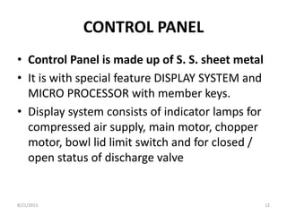 CONTROL PANEL
• Control Panel is made up of S. S. sheet metal
• It is with special feature DISPLAY SYSTEM and
MICRO PROCESSOR with member keys.
• Display system consists of indicator lamps for
compressed air supply, main motor, chopper
motor, bowl lid limit switch and for closed /
open status of discharge valve
8/21/2015 12
 