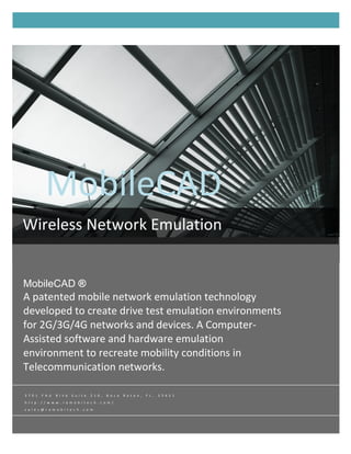 MobileCAD
           MobileCAD ®
Wireless Network Emulation


MobileCAD ®
A patented mobile network emulation technology
developed to create drive test emulation environments
for 2G/3G/4G networks and devices. A Computer-
Assisted software and hardware emulation
environment to recreate mobility conditions in
Telecommunication networks.

3 7 0 1   F A U   B l v d   S u i t e   2 1 0 ,   B o c a   R a t o n ,   F L ,   3 3 4 3 1
h t t p : / / w w w . r a m o b i t e c h . c o m /
s a l e s @ r a m o b i t e c h . c o m
 