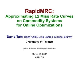 RapidMRC:
Approximating L2 Miss Rate Curves
     on Commodity Systems
     for Online Optimizations

David Tam, Reza Azimi, Livio Soares, Michael Stumm
               University of Toronto

            {tamda, azimi, livio, stumm}@eecg.toronto.edu


                        March 10, 2009
                            ASPLOS
 