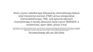 Short-course radiotherapy followed by chemotherapy before
total mesorectal excision (TME) versus preoperative
chemoradiotherapy, TME, and optional adjuvant
chemotherapy in locally advanced rectal cancer (RAPIDO): a
randomised, open-label, phase 3 trial
Renu R Bahadoer*, Esmée A Dijkstra*, Boudewijn van Etten†, Corrie A M Marijnen†, Hein Putter, Elma Meershoek-Klein Kranenbarg, Annet G H Roodvoets, Iris D Nagtegaal,
Regina G H Beets-Tan, Lennart K Blomqvist, Tone Fokstuen, Albert J ten Tije, Jaume Capdevila, Mathijs P Hendriks, Ibrahim Edhemovic, Andrés Cervantes, Per J Nilsson†‡,
Bengt Glimelius†‡, Cornelis J H van de Velde†‡, Geke A P Hospers†‡, and the RAPIDO collaborative investigators§
The Lancet Oncology. 2021 Jan 1;22(1):29-42.
 