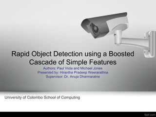 Rapid Object Detection using a Boosted
        Cascade of Simple Features
                    Authors: Paul Viola and Michael Jones
                 Presented by: Hirantha Pradeep Weerarathna
                      Supervisor: Dr. Anuja Dharmaratne




University of Colombo School of Computing
 
