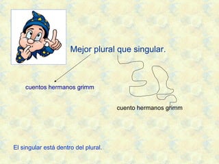 Mejor plural que singular.
cuentos hermanos grimm
cuento hermanos grimm
El singular está dentro del plural.
 