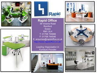 Rapid Office
    Rapid Office
        39 Victoria Road
         39 Victoria Road
             Romford
             Romford
              Essex
               Essex
            RM1 2LH
             RM1 2LH
        T: 01708 755666
         T: 01708 755666
        F: 01708 744546
         F: 01708 744546
E: enquiries@rapidoffice.co.uk
 E: enquiries@rapidoffice.co.uk
 http://www.rapidoffice.co.uk/
  http://www.rapidoffice.co.uk/

   Leading Organization In
    Leading Organization In
      Furniture Provider
       Furniture Provider
 