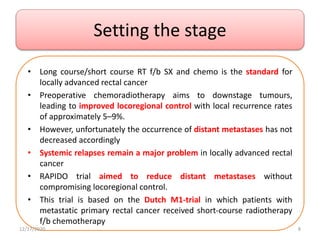 Setting the stage
• Long course/short course RT f/b SX and chemo is the standard for
locally advanced rectal cancer
• Preoperative chemoradiotherapy aims to downstage tumours,
leading to improved locoregional control with local recurrence rates
of approximately 5–9%.
• However, unfortunately the occurrence of distant metastases has not
decreased accordingly
• Systemic relapses remain a major problem in locally advanced rectal
cancer
• RAPIDO trial aimed to reduce distant metastases without
compromising locoregional control.
• This trial is based on the Dutch M1-trial in which patients with
metastatic primary rectal cancer received short-course radiotherapy
f/b chemotherapy
12/17/2020 8
 