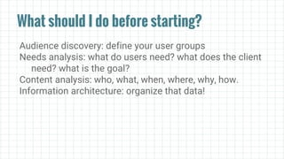 What should I do before starting?
Audience discovery: define your user groups
Needs analysis: what do users need? what does the client
need? what is the goal?
Content analysis: who, what, when, where, why, how.
Information architecture: organize that data!
 