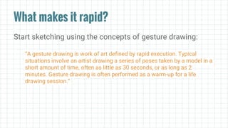 What makes it rapid?
Start sketching using the concepts of gesture drawing:
“A gesture drawing is work of art defined by rapid execution. Typical
situations involve an artist drawing a series of poses taken by a model in a
short amount of time, often as little as 30 seconds, or as long as 2
minutes. Gesture drawing is often performed as a warm-up for a life
drawing session.”
 