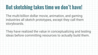 But sketching takes time we don’t have!
The multi-billion dollar movie, animation, and gaming
industries all sketch prototypes, except they call them
storyboards.
They have realized the value in conceptualizing and testing
ideas before committing resources to actually build them.
 