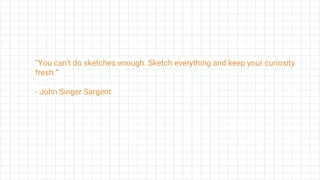 “You can't do sketches enough. Sketch everything and keep your curiosity
fresh.”
- John Singer Sargent
 
