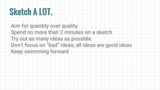 Sketch A LOT.
Aim for quantity over quality
Spend no more than 2 minutes on a sketch
Try out as many ideas as possible
Don’t focus on “bad” ideas; all ideas are good ideas
Keep swimming forward
 