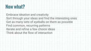 Now what?
Embrace ideation and creativity
Sort through your ideas and find the interesting ones
Get as many sets of eyeballs on them as possible
Find common, recurring patterns
Iterate and refine a few choice ideas
Think about the flow of interaction
 
