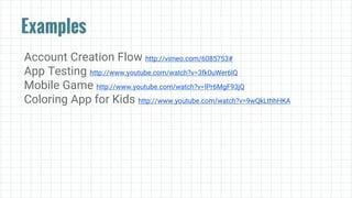 Examples
Account Creation Flow http://vimeo.com/6085753#
App Testing http://www.youtube.com/watch?v=3fk0uWer6IQ
Mobile Game http://www.youtube.com/watch?v=IPr6MgF93jQ
Coloring App for Kids http://www.youtube.com/watch?v=9wQkLthhHKA
 