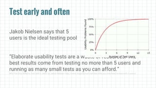 Test early and often
Jakob Nielsen says that 5
users is the ideal testing pool
“Elaborate usability tests are a waste of resources. The
best results come from testing no more than 5 users and
running as many small tests as you can afford.”
Why You Only Need to Test with 5 Users by Jakob Nielsen: http://www.nngroup.com/articles/why-you-only-need-to-test-with-5-users/
 