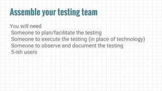 Assemble your testing team
You will need
Someone to plan/facilitate the testing
Someone to execute the testing (in place of technology)
Someone to observe and document the testing
5-ish users
 