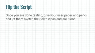 Flip the Script
Once you are done testing, give your user paper and pencil
and let them sketch their own ideas and solutions.
 