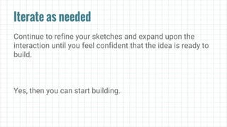 Iterate as needed
Continue to refine your sketches and expand upon the
interaction until you feel confident that the idea is ready to
build.
Yes, then you can start building.
 
