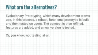 What are the alternatives?
Evolutionary Prototyping, which many development teams
use. In this process, a robust, functional prototype is built
and then tested on users. The concept is then refined,
features are added, and a new version is tested.
Or, you know, not testing at all.
 