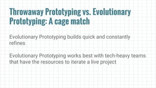 Throwaway Prototyping vs. Evolutionary
Prototyping: A cage match
Evolutionary Prototyping builds quick and constantly
refines
Evolutionary Prototyping works best with tech-heavy teams
that have the resources to iterate a live project
 