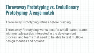 Throwaway Prototyping vs. Evolutionary
Prototyping: A cage match
Throwaway Prototyping refines before building
Throwaway Prototyping works best for small teams, teams
with multiple parties interested in the development
process, and teams that need to be able to test multiple
design theories and options
 