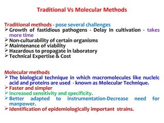 Traditional Vs Molecular Methods
Traditional methods - pose several challenges
Growth of fastidious pathogens - Delay in cultivation - takes
more time
Non-culturability of certain organisms
Maintenance of viability
Hazardous to propagate in laboratory
Technical Expertise & Cost
Molecular methods
The biological technique in which macromolecules like nucleic
acid and proteins are used - known as Molecular Technique.
Faster and simpler
Increased sensitivity and specificity.
Better adapted to instrumentation-Decrease need for
manpower.
Identification of epidemiologically important strains.
 