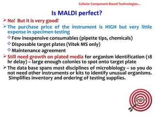 Is MALDI perfect?
No! But it is very good!
The purchase price of the instrument is HIGH but very little
expense in specimen testing
Few inexpensive consumables (pipette tips, chemicals)
Disposable target plates (Vitek MS only)
Maintenance agreement
Still need growth on plated media for organism identification (18
hr delay) – large enough colonies to spot onto target plate
The data base spans most disciplines of microbiology – so you do
not need other instruments or kits to identify unusual organisms.
Simplifies inventory and ordering of testing supplies.
Cellular Component-Based Technologies…
 