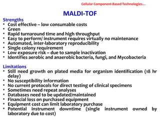 MALDI-TOF
Strengths
• Cost effective – low consumable costs
• Green
• Rapid turnaround time and high throughput
• Easy to perform/ instrument requires virtually no maintenance
• Automated, inter-laboratory reproducibility
• Single colony requirement
• Low exposure risk – due to sample inactivation
• Identifies aerobic and anaerobic bacteria, fungi, and Mycobacteria
Limitations
• Still need growth on plated media for organism identification (18 hr
delay)
• No susceptibility information
• No current protocols for direct testing of clinical specimens
• Sometimes need repeat analyses
• Databases need to be updated/maintained
• Financial loss on purchased equipment
• Equipment cost can limit laboratory purchase
• Potential instrument downtime (single instrument owned by
laboratory due to cost)
Cellular Component-Based Technologies…
 