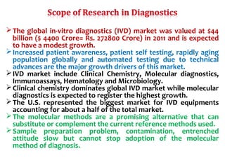 The global in-vitro diagnostics (IVD) market was valued at $44
billion ($ 4400 Crore= Rs. 272800 Crore) in 2011 and is expected
to have a modest growth.
Increased patient awareness, patient self testing, rapidly aging
population globally and automated testing due to technical
advances are the major growth drivers of this market.
IVD market include Clinical Chemistry, Molecular diagnostics,
Immunoassays, Hematology and Microbiology.
Clinical chemistry dominates global IVD market while molecular
diagnostics is expected to register the highest growth.
The U.S. represented the biggest market for IVD equipments
accounting for about a half of the total market.
The molecular methods are a promising alternative that can
substitute or complement the current reference methods used.
Sample preparation problem, contamination, entrenched
attitude slow but cannot stop adoption of the molecular
method of diagnosis.
 