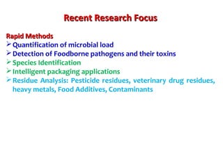 Recent Research FocusRecent Research Focus
Rapid MethodsRapid Methods
Quantification of microbial load
Detection of Foodborne pathogens and their toxins
Species Identification
Intelligent packaging applications
Residue Analysis: Pesticide residues, veterinary drug residues,
heavy metals, Food Additives, Contaminants
 