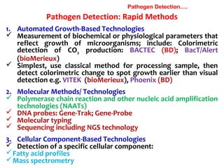 Pathogen Detection: Rapid Methods
Pathogen Detection….
1. Automated Growth-Based Technologies
 Measurement of biochemical or physiological parameters that
reflect growth of microorganisms; include: Colorimetric
detection of CO2 production: BACTEC (BD); BacT/Alert
(bioMerieux)
 Simplest, use classical method for processing sample, then
detect colorimetric change to spot growth earlier than visual
detection e.g. VITEK (bioMerieux), Phoenix (BD)
2. Molecular Methods/ Technologies
 Polymerase chain reaction and other nucleic acid amplification
technologies (NAATs)
 DNA probes: Gene-Trak; Gene-Probe
 Molecular typing
 Sequencing including NGS technology
3. Cellular Component-Based Technologies
 Detection of a specific cellular component:
Fatty acid profiles
Mass spectrometry
 